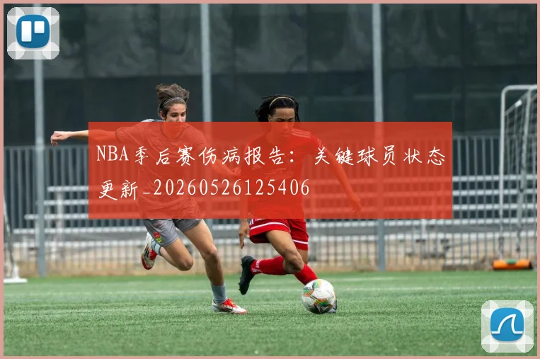 NBA季后赛伤病报告：关键球员状态更新_20260526125406