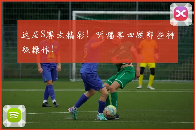 这届S赛太精彩！听播客回顾那些神级操作！