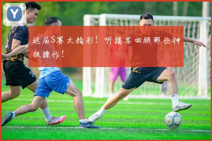 这届S赛太精彩！听播客回顾那些神级操作！