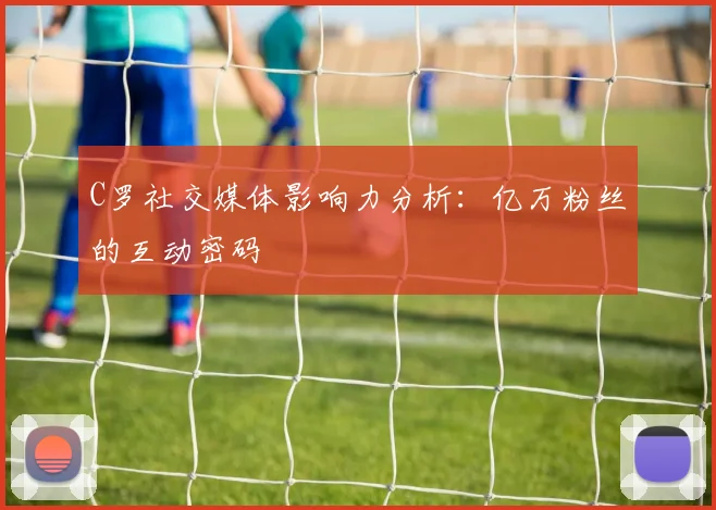 C罗社交媒体影响力分析：亿万粉丝的互动密码