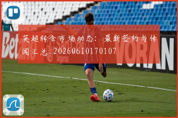 英超转会市场动态：最新签约与传闻汇总_20260610170107